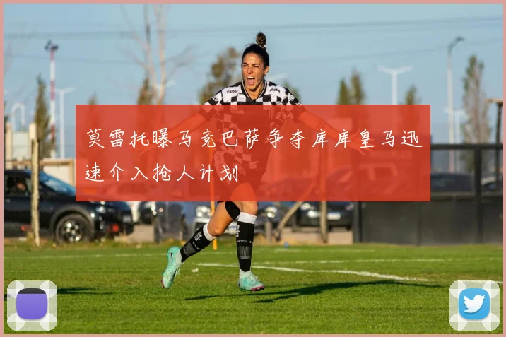 莫雷托曝马竞巴萨争夺库库皇马迅速介入抢人计划