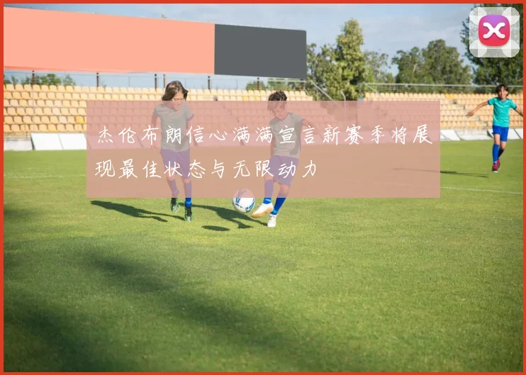 杰伦布朗信心满满宣言新赛季将展现最佳状态与无限动力