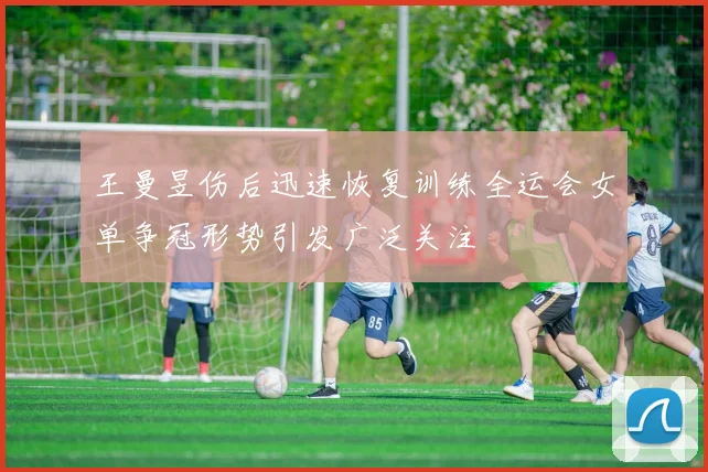 王曼昱伤后迅速恢复训练全运会女单争冠形势引发广泛关注