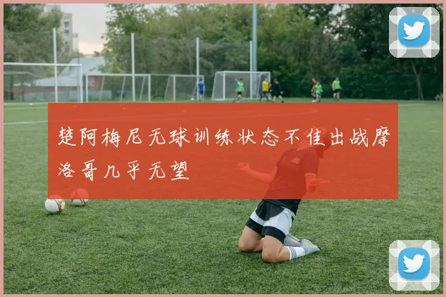 楚阿梅尼无球训练状态不佳出战摩洛哥几乎无望
