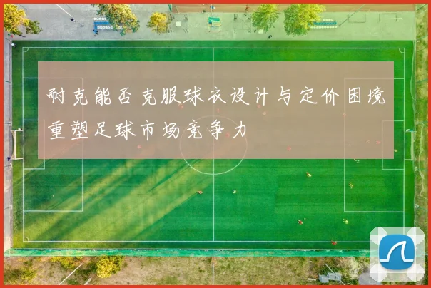 耐克能否克服球衣设计与定价困境重塑足球市场竞争力