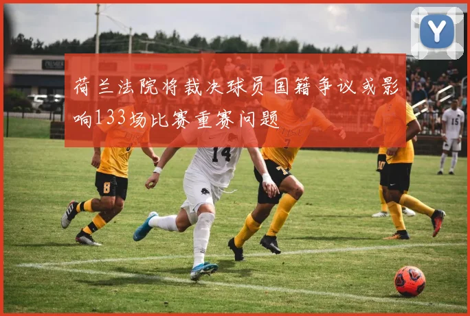 荷兰法院将裁决球员国籍争议或影响133场比赛重赛问题