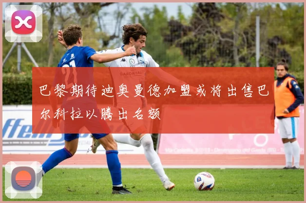 巴黎期待迪奥曼德加盟或将出售巴尔科拉以腾出名额