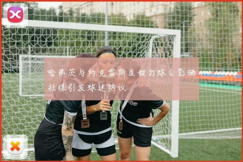哈弗茨与约克雷斯度假打球合影晒社媒引发球迷热议
