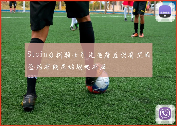 Stein分析骑士引进老詹后仍有空间签约布朗尼的战略布局