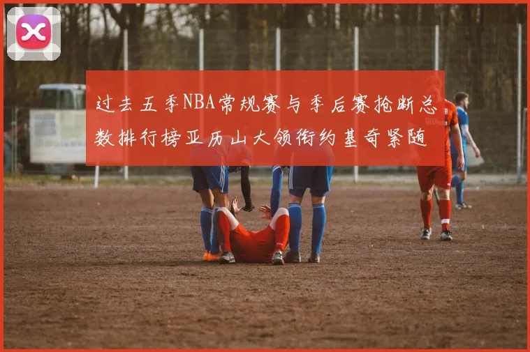 过去五季NBA常规赛与季后赛抢断总数排行榜亚历山大领衔约基奇紧随其后
