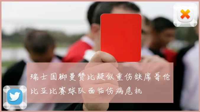 瑞士国脚曼赞比疑似重伤缺席哥伦比亚比赛球队面临伤病危机