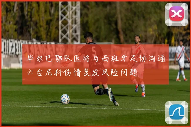 毕尔巴鄂队医将与西班牙足协沟通六台尼科伤情复发风险问题