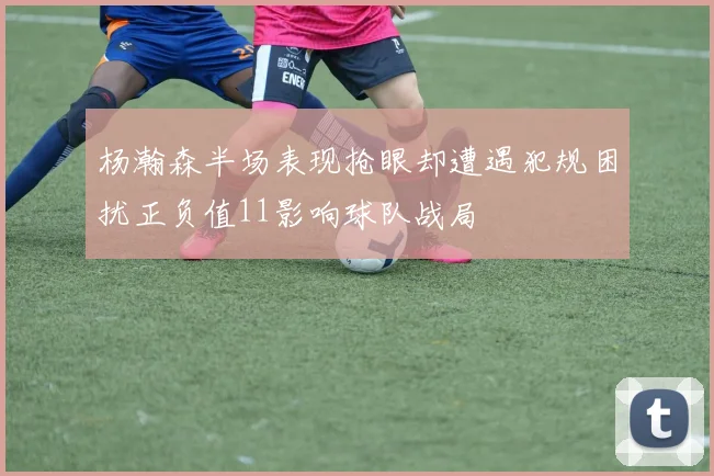 杨瀚森半场表现抢眼却遭遇犯规困扰正负值11影响球队战局