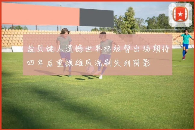 盐贝健人遗憾世界杯短暂出场期待四年后重振雄风洗刷失利阴影