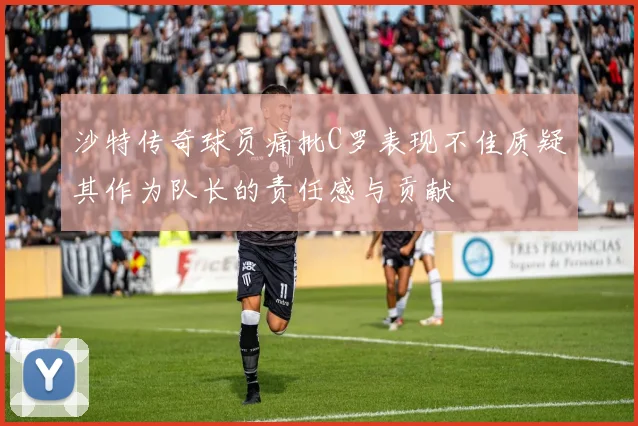 沙特传奇球员痛批C罗表现不佳质疑其作为队长的责任感与贡献