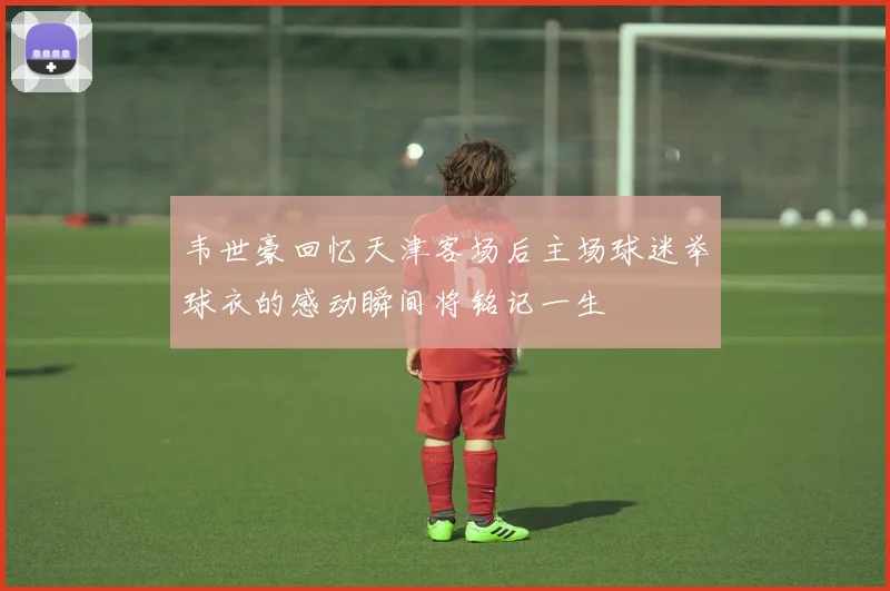 韦世豪回忆天津客场后主场球迷举球衣的感动瞬间将铭记一生