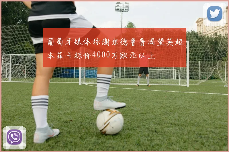 葡萄牙媒体称谢尔德鲁普渴望英超本菲卡标价4000万欧元以上
